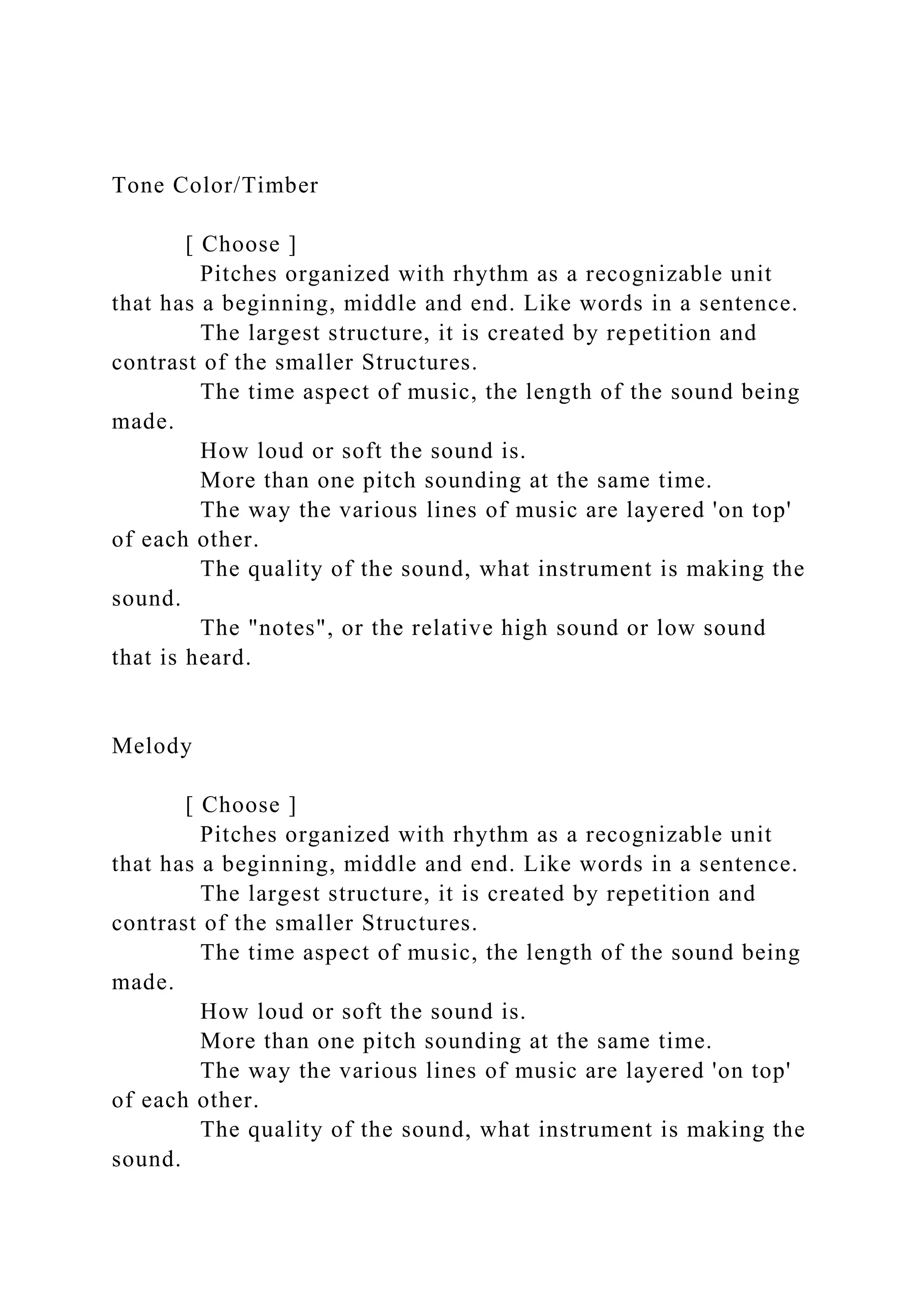 Tone Color/Timber
[ Choose ]
Pitches organized with rhythm as a recognizable unit
that has a beginning, middle and end. Like words in a sentence.
The largest structure, it is created by repetition and
contrast of the smaller Structures.
The time aspect of music, the length of the sound being
made.
How loud or soft the sound is.
More than one pitch sounding at the same time.
The way the various lines of music are layered 'on top'
of each other.
The quality of the sound, what instrument is making the
sound.
The "notes", or the relative high sound or low sound
that is heard.
Melody
[ Choose ]
Pitches organized with rhythm as a recognizable unit
that has a beginning, middle and end. Like words in a sentence.
The largest structure, it is created by repetition and
contrast of the smaller Structures.
The time aspect of music, the length of the sound being
made.
How loud or soft the sound is.
More than one pitch sounding at the same time.
The way the various lines of music are layered 'on top'
of each other.
The quality of the sound, what instrument is making the
sound.
 