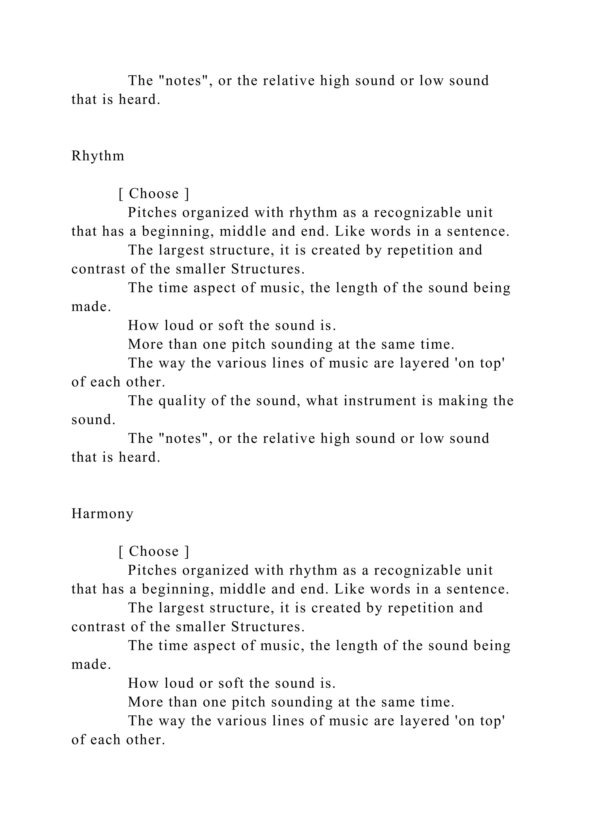 The "notes", or the relative high sound or low sound
that is heard.
Rhythm
[ Choose ]
Pitches organized with rhythm as a recognizable unit
that has a beginning, middle and end. Like words in a sentence.
The largest structure, it is created by repetition and
contrast of the smaller Structures.
The time aspect of music, the length of the sound being
made.
How loud or soft the sound is.
More than one pitch sounding at the same time.
The way the various lines of music are layered 'on top'
of each other.
The quality of the sound, what instrument is making the
sound.
The "notes", or the relative high sound or low sound
that is heard.
Harmony
[ Choose ]
Pitches organized with rhythm as a recognizable unit
that has a beginning, middle and end. Like words in a sentence.
The largest structure, it is created by repetition and
contrast of the smaller Structures.
The time aspect of music, the length of the sound being
made.
How loud or soft the sound is.
More than one pitch sounding at the same time.
The way the various lines of music are layered 'on top'
of each other.
 