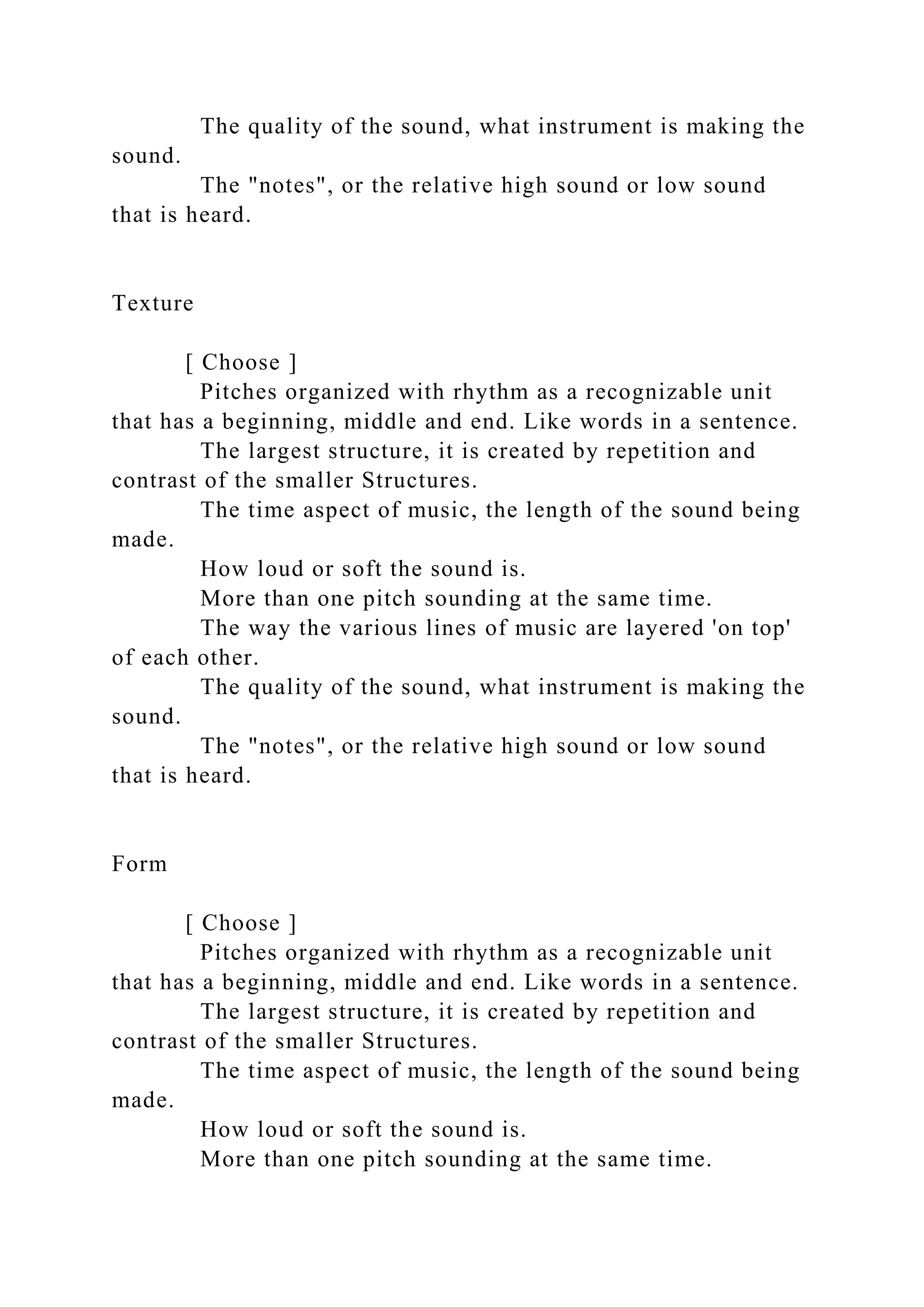 The quality of the sound, what instrument is making the
sound.
The "notes", or the relative high sound or low sound
that is heard.
Texture
[ Choose ]
Pitches organized with rhythm as a recognizable unit
that has a beginning, middle and end. Like words in a sentence.
The largest structure, it is created by repetition and
contrast of the smaller Structures.
The time aspect of music, the length of the sound being
made.
How loud or soft the sound is.
More than one pitch sounding at the same time.
The way the various lines of music are layered 'on top'
of each other.
The quality of the sound, what instrument is making the
sound.
The "notes", or the relative high sound or low sound
that is heard.
Form
[ Choose ]
Pitches organized with rhythm as a recognizable unit
that has a beginning, middle and end. Like words in a sentence.
The largest structure, it is created by repetition and
contrast of the smaller Structures.
The time aspect of music, the length of the sound being
made.
How loud or soft the sound is.
More than one pitch sounding at the same time.
 