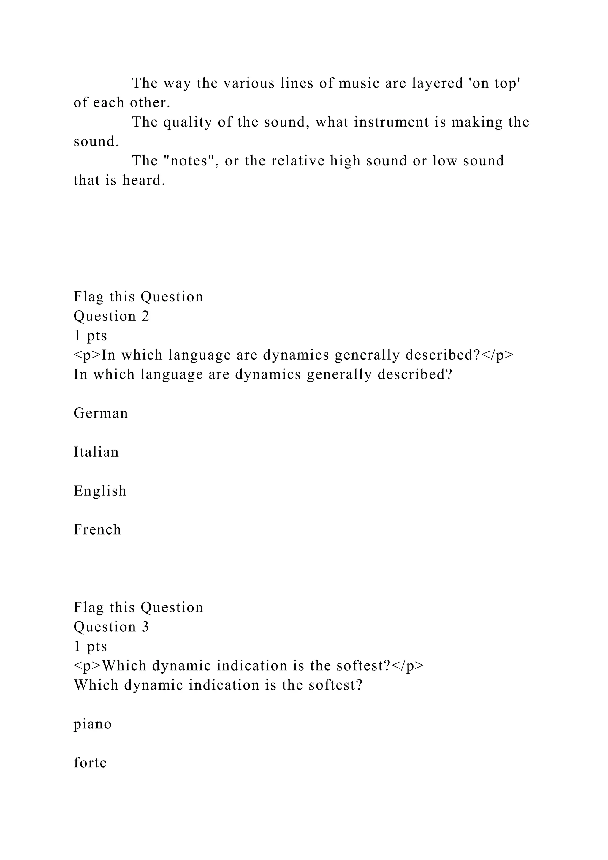 The way the various lines of music are layered 'on top'
of each other.
The quality of the sound, what instrument is making the
sound.
The "notes", or the relative high sound or low sound
that is heard.
Flag this Question
Question 2
1 pts
<p>In which language are dynamics generally described?</p>
In which language are dynamics generally described?
German
Italian
English
French
Flag this Question
Question 3
1 pts
<p>Which dynamic indication is the softest?</p>
Which dynamic indication is the softest?
piano
forte
 