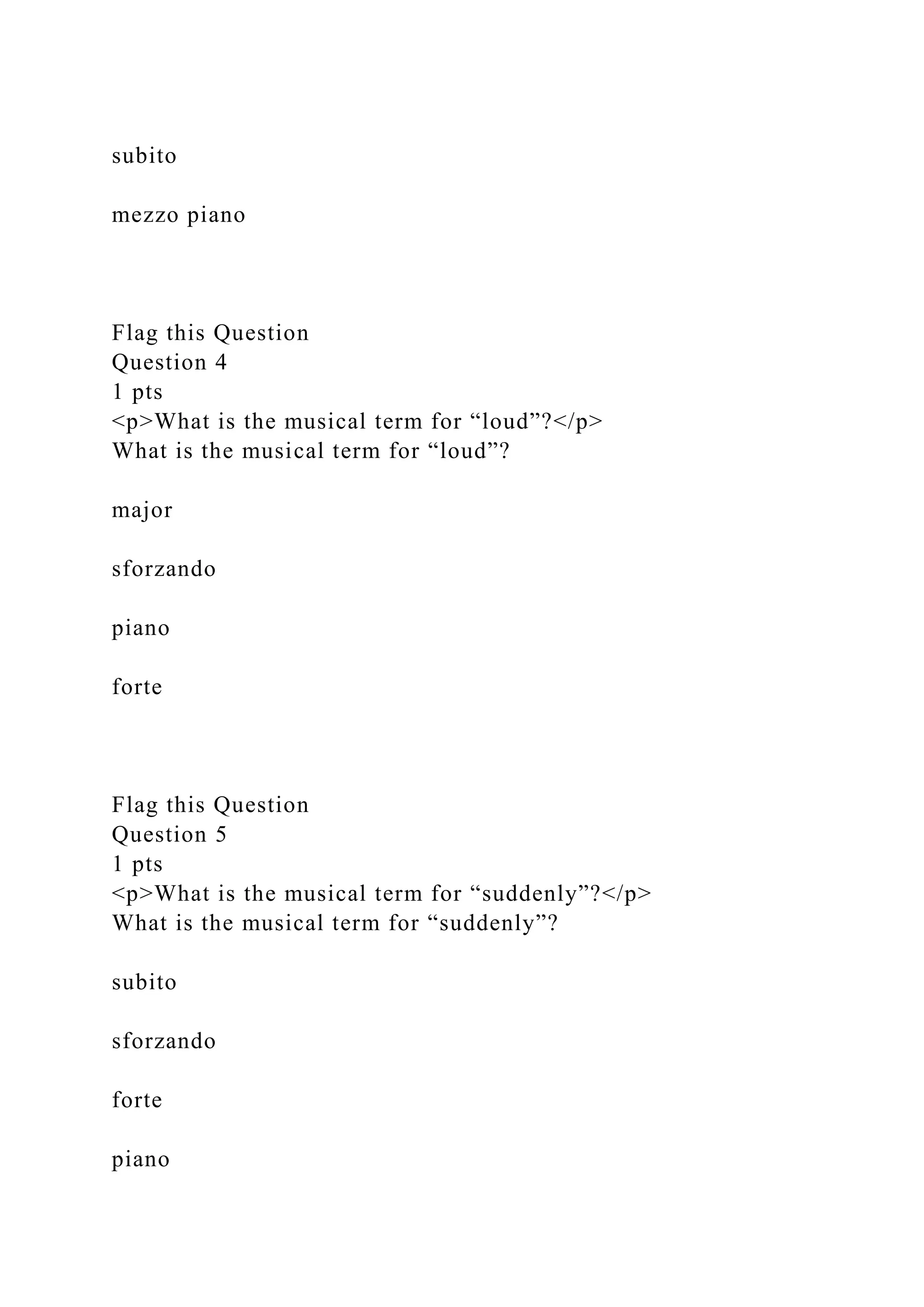 subito
mezzo piano
Flag this Question
Question 4
1 pts
<p>What is the musical term for “loud”?</p>
What is the musical term for “loud”?
major
sforzando
piano
forte
Flag this Question
Question 5
1 pts
<p>What is the musical term for “suddenly”?</p>
What is the musical term for “suddenly”?
subito
sforzando
forte
piano
 