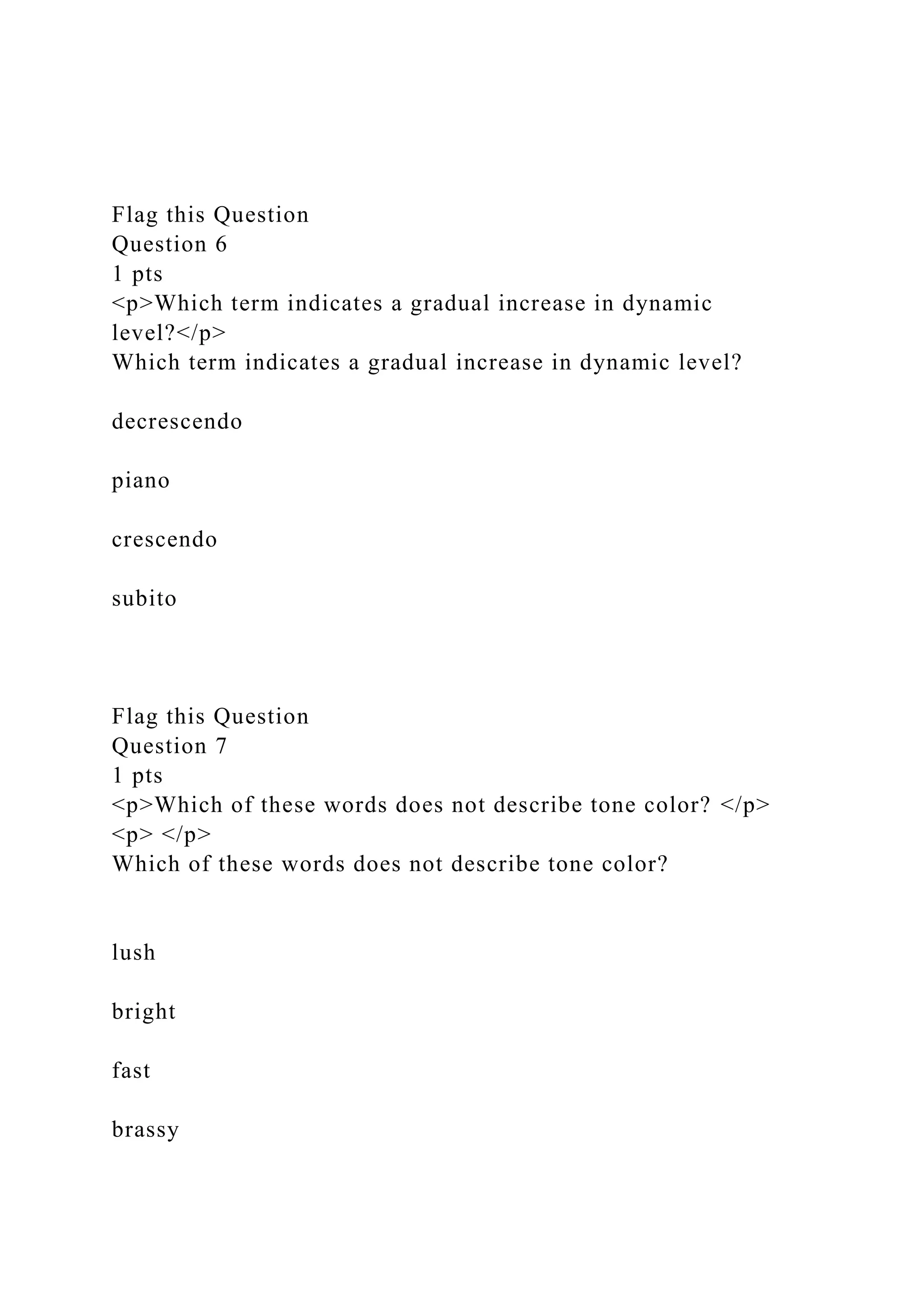 Flag this Question
Question 6
1 pts
<p>Which term indicates a gradual increase in dynamic
level?</p>
Which term indicates a gradual increase in dynamic level?
decrescendo
piano
crescendo
subito
Flag this Question
Question 7
1 pts
<p>Which of these words does not describe tone color? </p>
<p> </p>
Which of these words does not describe tone color?
lush
bright
fast
brassy
 
