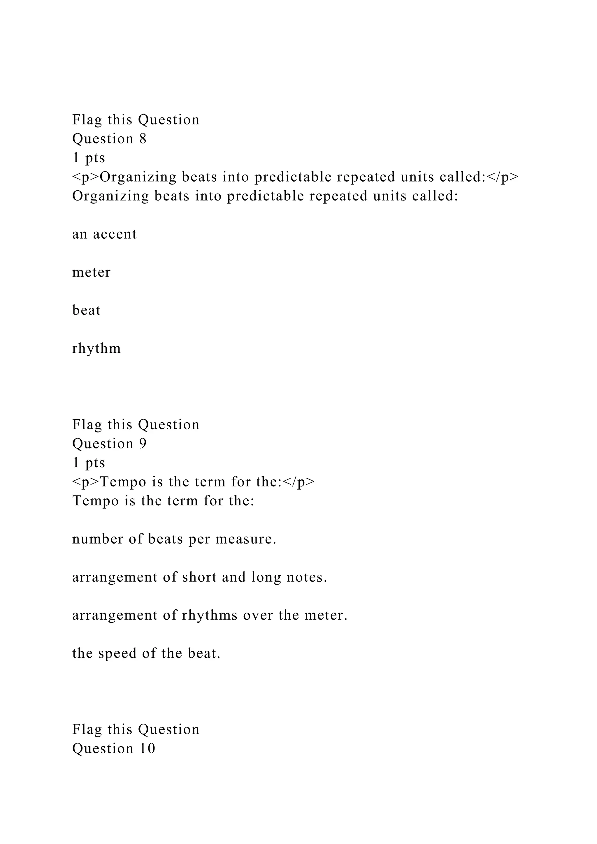 Flag this Question
Question 8
1 pts
<p>Organizing beats into predictable repeated units called:</p>
Organizing beats into predictable repeated units called:
an accent
meter
beat
rhythm
Flag this Question
Question 9
1 pts
<p>Tempo is the term for the:</p>
Tempo is the term for the:
number of beats per measure.
arrangement of short and long notes.
arrangement of rhythms over the meter.
the speed of the beat.
Flag this Question
Question 10
 