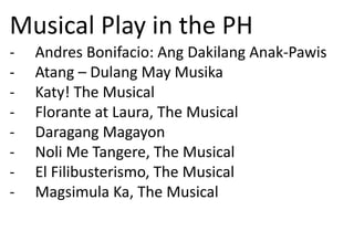 Musical Play in the PH
- Andres Bonifacio: Ang Dakilang Anak-Pawis
- Atang – Dulang May Musika
- Katy! The Musical
- Florante at Laura, The Musical
- Daragang Magayon
- Noli Me Tangere, The Musical
- El Filibusterismo, The Musical
- Magsimula Ka, The Musical
 