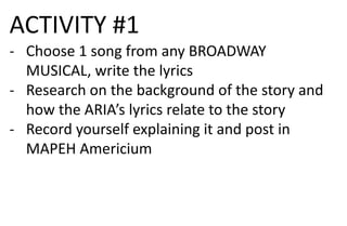 ACTIVITY #1
- Choose 1 song from any BROADWAY
MUSICAL, write the lyrics
- Research on the background of the story and
how the ARIA’s lyrics relate to the story
- Record yourself explaining it and post in
MAPEH Americium
 