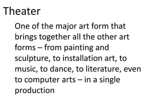 Theater
One of the major art form that
brings together all the other art
forms – from painting and
sculpture, to installation art, to
music, to dance, to literature, even
to computer arts – in a single
production
 