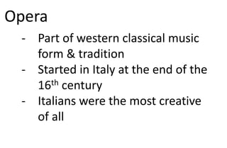 Opera
- Part of western classical music
form & tradition
- Started in Italy at the end of the
16th century
- Italians were the most creative
of all
 