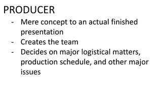 PRODUCER
- Mere concept to an actual finished
presentation
- Creates the team
- Decides on major logistical matters,
production schedule, and other major
issues
 
