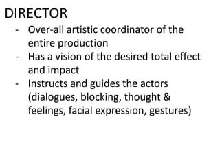 DIRECTOR
- Over-all artistic coordinator of the
entire production
- Has a vision of the desired total effect
and impact
- Instructs and guides the actors
(dialogues, blocking, thought &
feelings, facial expression, gestures)
 