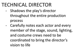 TECHNICAL DIRECTOR
- Shadows the play’s director
throughout the entire production
process
- Carefully notes each actor and every
member of the stage, sound, lighting,
and costume crews need to be
coordinated to bring the director’s
vision to life
 