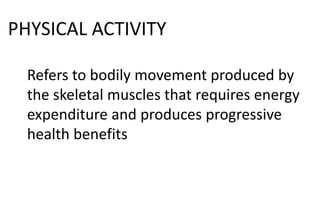 PHYSICAL ACTIVITY
Refers to bodily movement produced by
the skeletal muscles that requires energy
expenditure and produces progressive
health benefits
 