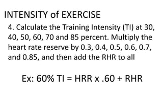 INTENSITY of EXERCISE
4. Calculate the Training Intensity (TI) at 30,
40, 50, 60, 70 and 85 percent. Multiply the
heart rate reserve by 0.3, 0.4, 0.5, 0.6, 0.7,
and 0.85, and then add the RHR to all
Ex: 60% TI = HRR x .60 + RHR
 