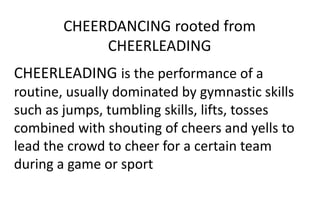 CHEERDANCING rooted from
CHEERLEADING
CHEERLEADING is the performance of a
routine, usually dominated by gymnastic skills
such as jumps, tumbling skills, lifts, tosses
combined with shouting of cheers and yells to
lead the crowd to cheer for a certain team
during a game or sport
 