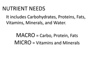 NUTRIENT NEEDS
It includes Carbohydrates, Proteins, Fats,
Vitamins, Minerals, and Water.
MACRO = Carbo, Protein, Fats
MICRO = Vitamins and Minerals
 
