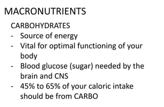 MACRONUTRIENTS
CARBOHYDRATES
- Source of energy
- Vital for optimal functioning of your
body
- Blood glucose (sugar) needed by the
brain and CNS
- 45% to 65% of your caloric intake
should be from CARBO
 
