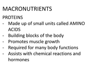 MACRONUTRIENTS
PROTEINS
- Made up of small units called AMINO
ACIDS
- Building blocks of the body
- Promotes muscle growth
- Required for many body functions
- Assists with chemical reactions and
hormones
 