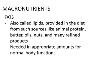 MACRONUTRIENTS
FATS
- Also called lipids, provided in the diet
from such sources like animal protein,
butter, oils, nuts, and many refined
products
- Needed in appropriate amounts for
normal body functions
 