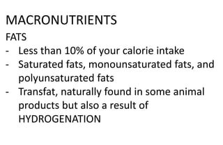 MACRONUTRIENTS
FATS
- Less than 10% of your calorie intake
- Saturated fats, monounsaturated fats, and
polyunsaturated fats
- Transfat, naturally found in some animal
products but also a result of
HYDROGENATION
 