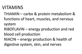 VITAMINS
THIAMIN – carbo & protein metabolism &
functions of heart, muscles, and nervous
system
RIBOFLAVIN – energy production and red
blood cell production
NIACIN – energy production & health of
digestive system, skin, and nerves
 