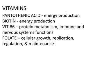 VITAMINS
PANTOTHENIC ACID - energy production
BIOTIN - energy production
VIT B6 – protein metabolism, immune and
nervous systems functions
FOLATE – cellular growth, replication,
regulation, & maintenance
 