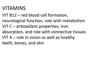 VITAMINS
VIT B12 – red blood cell formation,
neurological function, role with metabolism
VIT C – antioxidant properties, iron
absorption, and role with connective tissues
VIT A – role in vision as well as healthy
teeth, bones, and skin
 