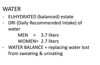 WATER
- EUHYDRATED (balanced) estate
- DRI (Daily Recommended Intake) of
water
MEN = 3.7 liters
WOMEN= 2.7 liters
- WATER BALANCE = replacing water lost
from sweating & urinating
 