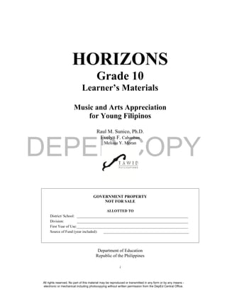 DEPED COPY
i
HORIZONS
Grade 10
Learner’s Materials
Music and Arts Appreciation
for Young Filipinos
Raul M. Sunico, Ph.D.
Evelyn F. Cabanban
Melissa Y. Moran
GOVERNMENT PROPERTY
NOT FOR SALE
ALLOTTED TO
District/ School: ____________________________________________________________
Division: ____________________________________________________________
First Year of Use:____________________________________________________________
Source of Fund (year included): ______________________________________________
Department of Education
Republic of the Philippines
All rights reserved. No part of this material may be reproduced or transmitted in any form or by any means -
electronic or mechanical including photocopying without written permission from the DepEd Central Office.
 