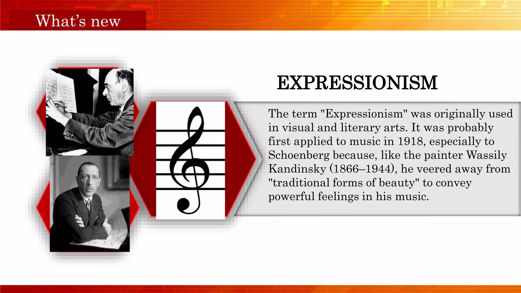 Orange Musical
EXPRESSIONISM
The term "Expressionism" was originally used
in visual and literary arts. It was probably
first applied to music in 1918, especially to
Schoenberg because, like the painter Wassily
Kandinsky (1866–1944), he veered away from
"traditional forms of beauty" to convey
powerful feelings in his music.
What’s new
 