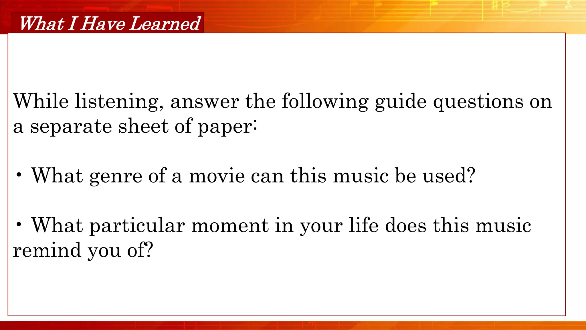 Orange Musical
What I Have Learned
While listening, answer the following guide questions on
a separate sheet of paper:
• What genre of a movie can this music be used?
• What particular moment in your life does this music
remind you of?
 