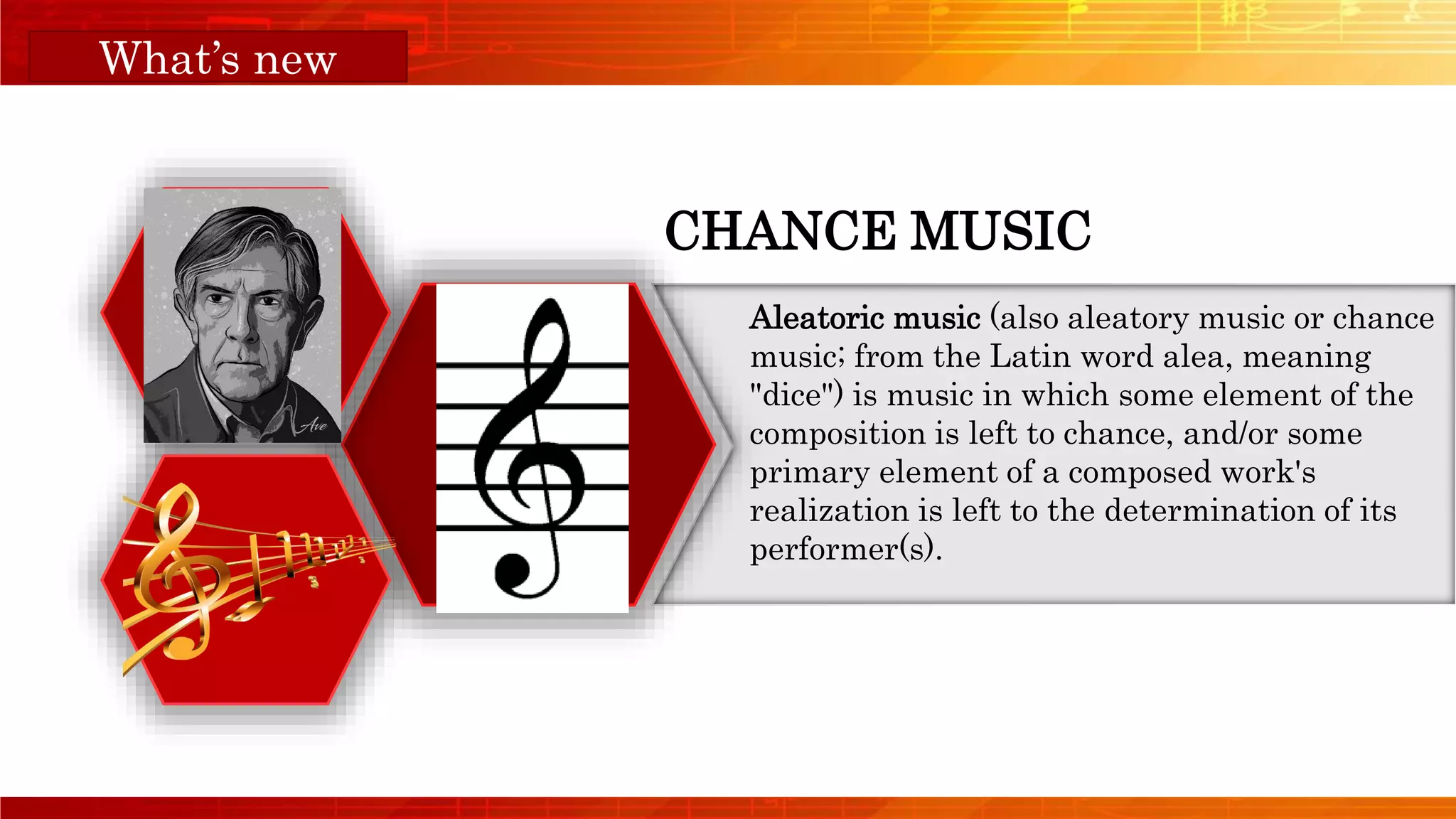 Orange Musical
CHANCE MUSIC
Aleatoric music (also aleatory music or chance
music; from the Latin word alea, meaning
"dice") is music in which some element of the
composition is left to chance, and/or some
primary element of a composed work's
realization is left to the determination of its
performer(s).
What’s new
 