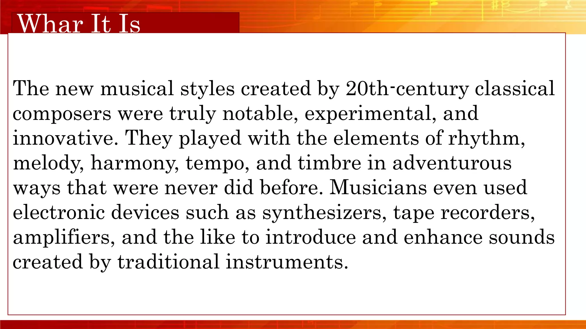 Orange Musical
Whar It Is
The new musical styles created by 20th-century classical
composers were truly notable, experimental, and
innovative. They played with the elements of rhythm,
melody, harmony, tempo, and timbre in adventurous
ways that were never did before. Musicians even used
electronic devices such as synthesizers, tape recorders,
amplifiers, and the like to introduce and enhance sounds
created by traditional instruments.
 