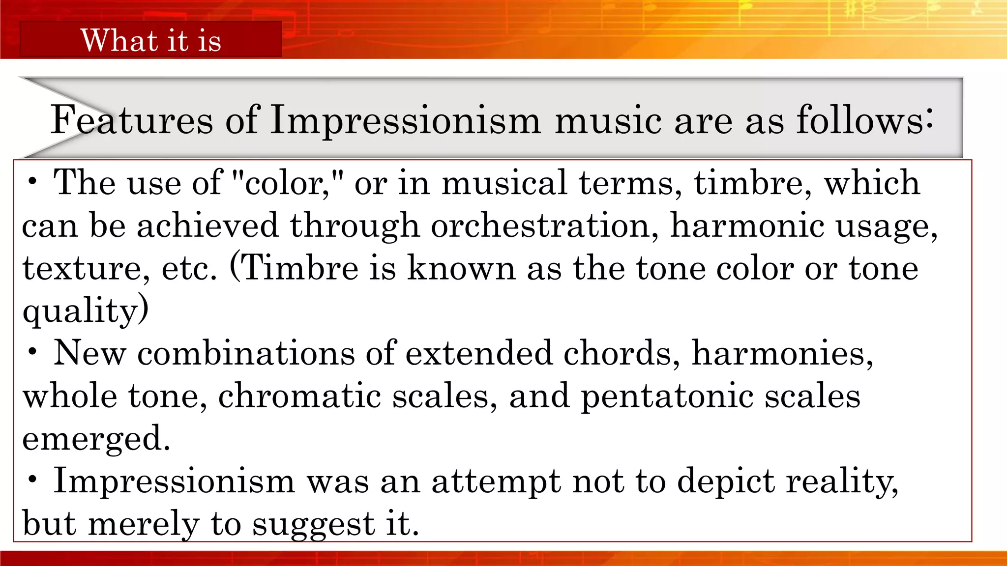 Orange Musical
Features of Impressionism music are as follows:
What it is
• The use of "color," or in musical terms, timbre, which
can be achieved through orchestration, harmonic usage,
texture, etc. (Timbre is known as the tone color or tone
quality)
• New combinations of extended chords, harmonies,
whole tone, chromatic scales, and pentatonic scales
emerged.
• Impressionism was an attempt not to depict reality,
but merely to suggest it.
 