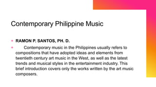 Contemporary Philippine Music
+ RAMON P. SANTOS, PH. D.
+ Contemporary music in the Philippines usually refers to
compositions that have adopted ideas and elements from
twentieth century art music in the West, as well as the latest
trends and musical styles in the entertainment industry. This
brief introduction covers only the works written by the art music
composers.
 