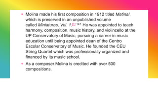 + Molina made his first composition in 1912 titled Matinal,
which is preserved in an unpublished volume
called Miniaturas, Vol. 1.[1]:147 He was appointed to teach
harmony, composition, music history, and violincello at the
UP Conservatory of Music, pursuing a career in music
education until being appointed dean of the Centro
Escolar Conservatory of Music. He founded the CEU
String Quartet which was professionally organized and
financed by its music school.
+ As a composer Molina is credited with over 500
compositions.
 