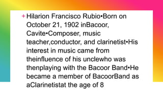 +Hilarion Francisco Rubio•Born on
October 21, 1902 inBacoor,
Cavite•Composer, music
teacher,conductor, and clarinetist•His
interest in music came from
theinfluence of his unclewho was
thenplaying with the Bacoor Band•He
became a member of BacoorBand as
aClarinetistat the age of 8
 