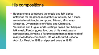 His compositions
+ Buenaventura composed the music and folk dance
notations for the dance researches of Aquino. As a multi-
awarded musician, he composed Minuet, Mindanao
Sketches, Divertimento for Piano and Orchestra,
Variations and Fugue, and Greetings based on Philippine
folk music.PandanggosaIlaw, one of his most popular
compositions, remains a favorite performance repertoire of
many folk dance companies. He was declared National
Artist for Music in 1988 and passed away in 1996.
 