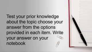 Test your prior knowledge
about the topic choose your
answer from the options
provided in each item. Write
your answer on your
notebook
 