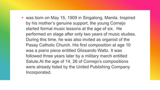 + was born on May 15, 1909 in Singalong, Manila. Inspired
by his mother’s genuine support, the young Cornejo
started formal music lessons at the age of six. He
performed on stage after only two years of music studies.
During this time, he was also invited as organist of the
Pasay Catholic Church. His first composition at age 10
was a piano piece entitled Glissando Waltz. It was
followed three years later by a military march entitled
Salute.At the age of 14, 26 of Cornejo’s compositions
were already listed by the United Publishing Company
Incorporated.
 