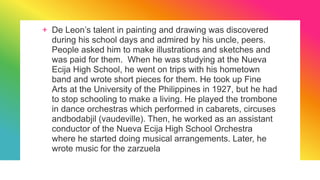 + De Leon’s talent in painting and drawing was discovered
during his school days and admired by his uncle, peers.
People asked him to make illustrations and sketches and
was paid for them. When he was studying at the Nueva
Ecija High School, he went on trips with his hometown
band and wrote short pieces for them. He took up Fine
Arts at the University of the Philippines in 1927, but he had
to stop schooling to make a living. He played the trombone
in dance orchestras which performed in cabarets, circuses
andbodabjil (vaudeville). Then, he worked as an assistant
conductor of the Nueva Ecija High School Orchestra
where he started doing musical arrangements. Later, he
wrote music for the zarzuela
 