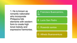 1. He is known as
romantic nationalist
who incorporate
Philippine folk
elements with western
form to create high
tonal melody and
expressive harmonies.
A. Francisco Buencamino,
Sr.
B. Lucio San Pedro
C. Rosendo santos
D. Alfredo Buenaventura
 