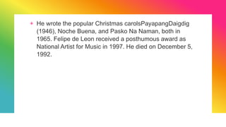 + He wrote the popular Christmas carolsPayapangDaigdig
(1946), Noche Buena, and Pasko Na Naman, both in
1965. Felipe de Leon received a posthumous award as
National Artist for Music in 1997. He died on December 5,
1992.
 