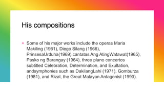 His compositions
+ Some of his major works include the operas Maria
Makiling (1961), Diego Silang (1966),
PrinsesaUrduha(1969),cantatas Ang AtingWatawat(1965),
Pasko ng Barangay (1964), three piano concertos
subtitled Celebration, Determination, and Exultation,
andsymphonies such as DakilangLahi (1971), Gomburza
(1981), and Rizal, the Great Malayan Antagonist (1990).
 