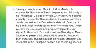 + Cayabyab was born on May 4, 1954 in Manila. He
obtained his Bachelor of Music degree at the University of
the Philippines’ College of Music. After which, he became
a faculty member for Composition at the same University.
He also served as the Executive and Artistic Director of
the San Miguel Foundation for the Performing Arts, which
oversaw the operations and programming of the San
Miguel Philharmonic Orchestra and the San Miguel Master
Chorale. At present, he continues to be a much sought-
after professor, musical director, composer, arranger, and
conductor in the Philippine concert and recording scenes.
 