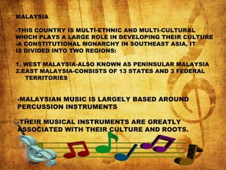 MALAYSIA
-THIS COUNTRY IS MULTI-ETHNIC AND MULTI-CULTURAL
WHICH PLAYS A LARGE ROLE IN DEVELOPING THEIR CULTURE
-A CONSTITUTIONAL MONARCHY IN SOUTHEAST ASIA, IT
IS DIVIDED INTO TWO REGIONS:
1. WEST MALAYSIA-ALSO KNOWN AS PENINSULAR MALAYSIA
2.EAST MALAYSIA-CONSISTS OF 13 STATES AND 3 FEDERAL
TERRITORIES
-MALAYSIAN MUSIC IS LARGELY BASED AROUND
PERCUSSION INSTRUMENTS
-THEIR MUSICAL INSTRUMENTS ARE GREATLY
ASSOCIATED WITH THEIR CULTURE AND ROOTS.
 