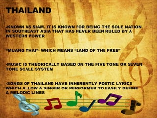 THAILAND
-KNOWN AS SIAM. IT IS KNOWN FOR BEING THE SOLE NATION
IN SOUTHEAST ASIA THAT HAS NEVER BEEN RULED BY A
WESTERN POWER
“MUANG THAI”- WHICH MEANS “LAND OF THE FREE”
-MUSIC IS THEORICALLY BASED ON THE FIVE TONE OR SEVEN
TONE SCALE SYSTEM
-SONGS OF THAILAND HAVE INHERENTLY POETIC LYRICS
WHICH ALLOW A SINGER OR PERFORMER TO EASILY DEFINE
A MELODIC LINES
 