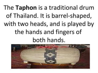 The Taphon is a traditional drum
of Thailand. It is barrel-shaped,
with two heads, and is played by
the hands and fingers of
both hands.
 