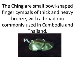The Ching are small bowl-shaped
finger cymbals of thick and heavy
bronze, with a broad rim
commonly used in Cambodia and
Thailand.
 