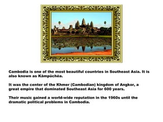 Cambodia is one of the most beautiful countries in Southeast Asia. It is
also known as Kâmpŭchéa.
It was the center of the Khmer (Cambodian) kingdom of Angkor, a
great empire that dominated Southeast Asia for 600 years.
Their music gained a world-wide reputation in the 1960s until the
dramatic political problems in Cambodia.
 