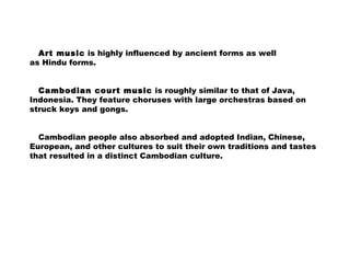 Art music is highly influenced by ancient forms as well
as Hindu forms.
Cambodian court music is roughly similar to that of Java,
Indonesia. They feature choruses with large orchestras based on
struck keys and gongs.
Cambodian people also absorbed and adopted Indian, Chinese,
European, and other cultures to suit their own traditions and tastes
that resulted in a distinct Cambodian culture.
 