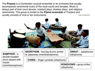 The Pinpeat is a Cambodian musical ensemble or an orchestra that usually
accompanies ceremonial music of the royal courts and temples. Music is
always part of their court dances, masked plays, shadow plays, and religious
ceremonies. This group is similar to the Piphat ensemble of Thailand and
usually consists of nine or ten instruments. THE PINPEAT
SAMPHOR - a
double-headed
drum played with
hands
(membranophone)
SKORTHOM - two big drums similar
to Japanese (membranophone)
CHING – finger cymbals (idiophone)
ONEAT – xylophones
(idiophone)
KONGVONG - gong circles
(idiophone)
 